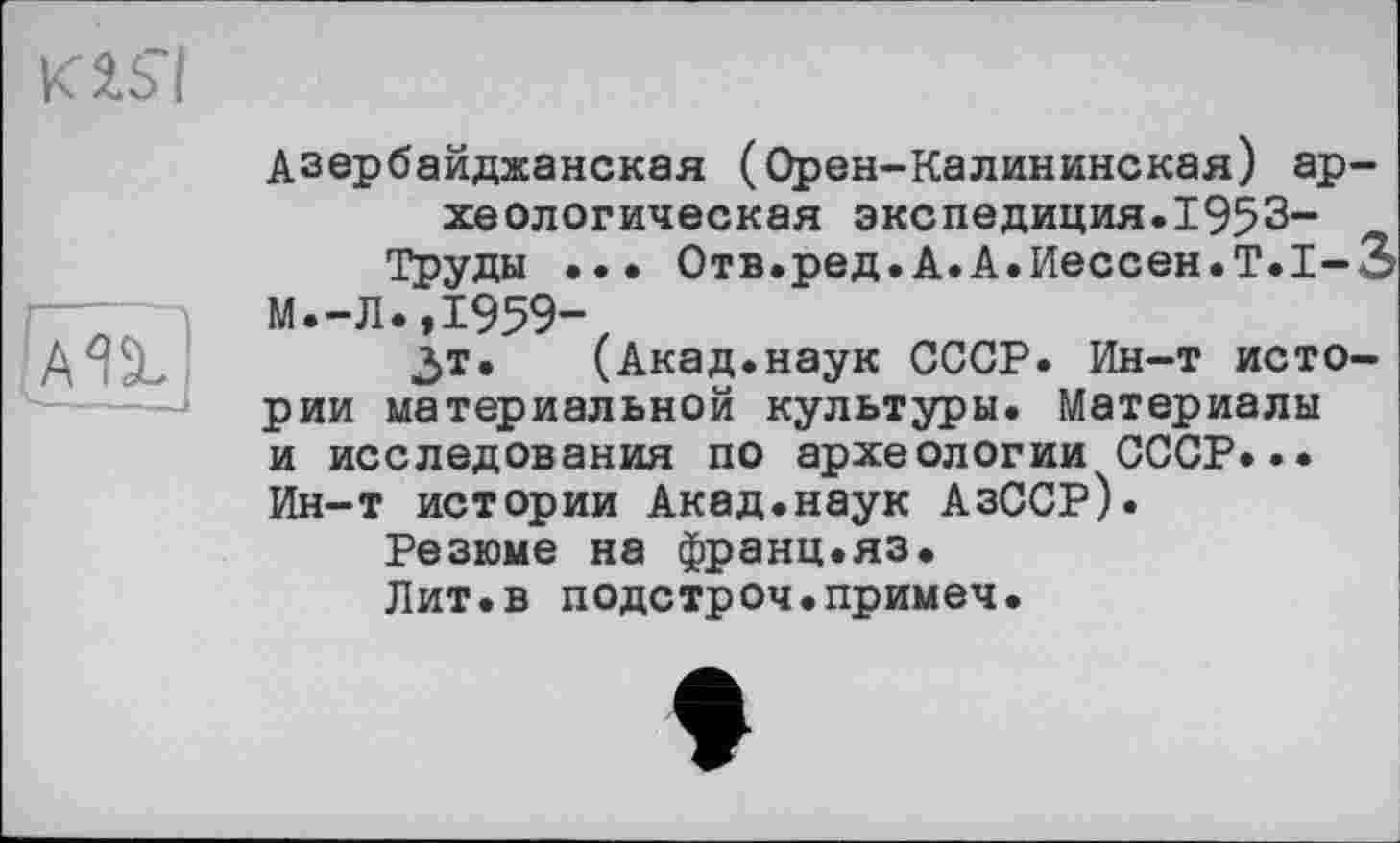 ﻿КЬ’І

Азербайджанская (Орен-Калининская) ар хеологическая экспедиция.1953-Труды ... Отв.ред.А.А.Иессен.Т.І-
М.-Л.,І959-
Зт.	(Акад.наук СССР. Ин-т исто
рии материальной культуры. Материалы и исследования по археологии СССР... Ин-т истории Акад.наук АзССР).
Резюме на франц.яз.
Лит.в подстроч.примеч.